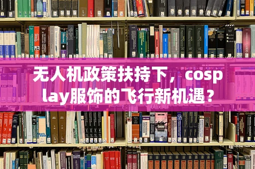 无人机政策扶持下，cosplay服饰的飞行新机遇？