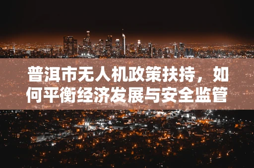 普洱市无人机政策扶持，如何平衡经济发展与安全监管？
