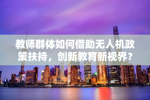 教师群体如何借助无人机政策扶持，创新教育新视界？