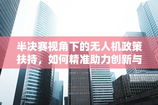 半决赛视角下的无人机政策扶持，如何精准助力创新与安全并进？