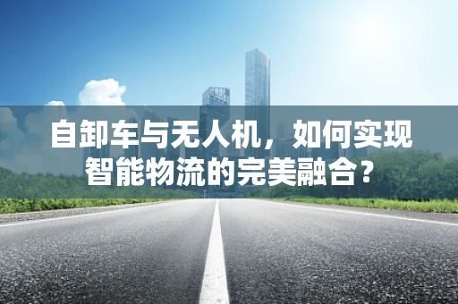 自卸车与无人机，如何实现智能物流的完美融合？