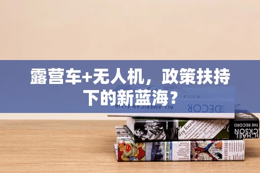 露营车+无人机，政策扶持下的新蓝海？