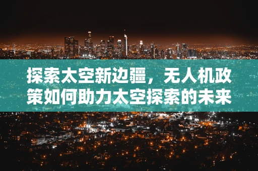 探索太空新边疆，无人机政策如何助力太空探索的未来？