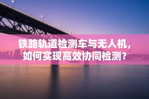 铁路轨道检测车与无人机，如何实现高效协同检测？