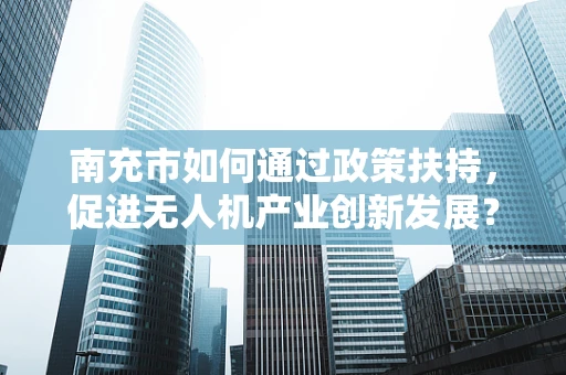 南充市如何通过政策扶持，促进无人机产业创新发展？