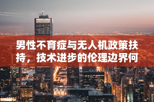 男性不育症与无人机政策扶持，技术进步的伦理边界何在？
