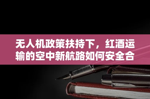 无人机政策扶持下，红酒运输的空中新航路如何安全合规？