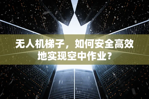 无人机梯子，如何安全高效地实现空中作业？
