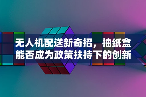 无人机配送新奇招，抽纸盒能否成为政策扶持下的创新应用？