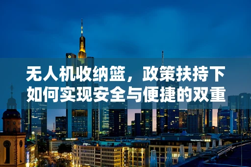 无人机收纳篮，政策扶持下如何实现安全与便捷的双重提升？