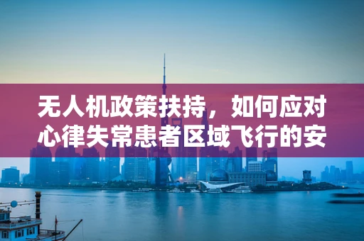 无人机政策扶持，如何应对心律失常患者区域飞行的安全挑战？