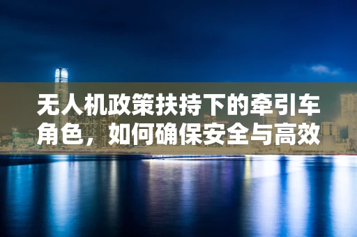 无人机政策扶持下的牵引车角色，如何确保安全与高效协同？