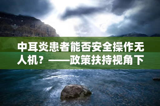 中耳炎患者能否安全操作无人机？——政策扶持视角下的健康考量