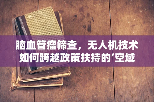 脑血管瘤筛查，无人机技术如何跨越政策扶持的‘空域’？