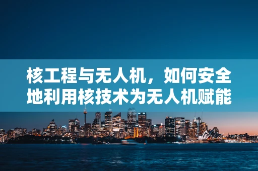 核工程与无人机，如何安全地利用核技术为无人机赋能？