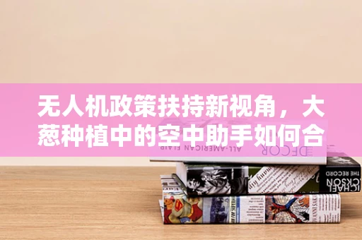 无人机政策扶持新视角，大葱种植中的空中助手如何合法飞翔？