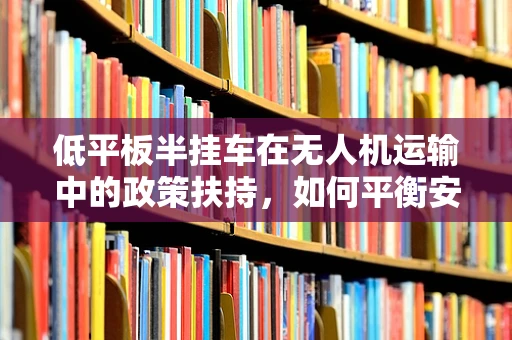低平板半挂车在无人机运输中的政策扶持，如何平衡安全与效率？