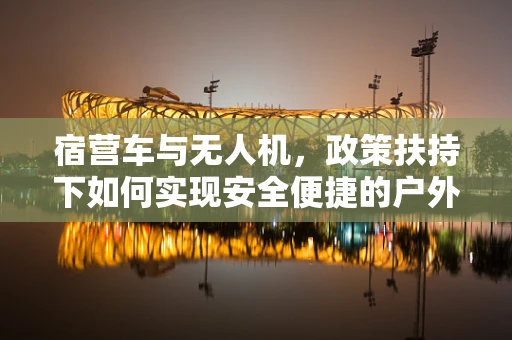 宿营车与无人机，政策扶持下如何实现安全便捷的户外探险？