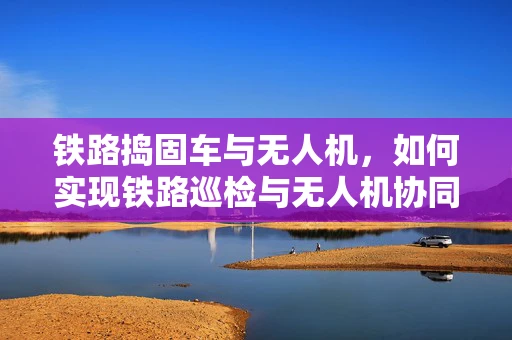 铁路捣固车与无人机，如何实现铁路巡检与无人机协同作业的智能融合？