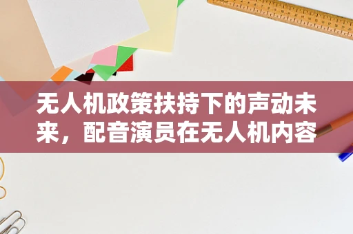 无人机政策扶持下的声动未来，配音演员在无人机内容创作中的角色与挑战