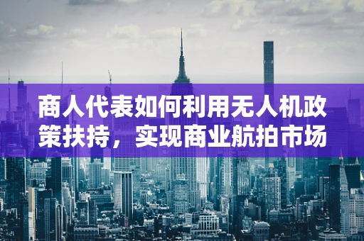 商人代表如何利用无人机政策扶持，实现商业航拍市场的飞跃？