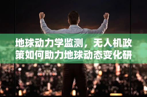 地球动力学监测，无人机政策如何助力地球动态变化研究？