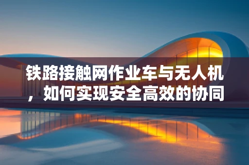 铁路接触网作业车与无人机，如何实现安全高效的协同作业？