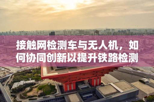 接触网检测车与无人机，如何协同创新以提升铁路检测效率？