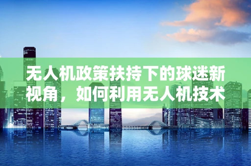 无人机政策扶持下的球迷新视角，如何利用无人机技术为足球赛事提供更佳观赛体验？