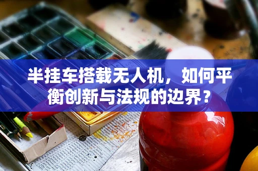 半挂车搭载无人机，如何平衡创新与法规的边界？