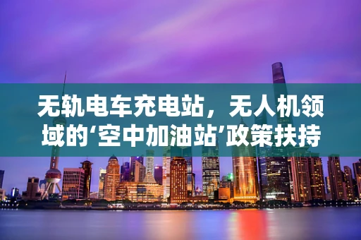 无轨电车充电站，无人机领域的‘空中加油站’政策扶持新议题？