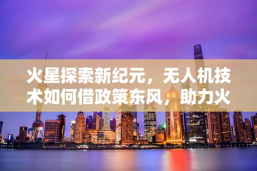 火星探索新纪元，无人机技术如何借政策东风，助力火星车任务？