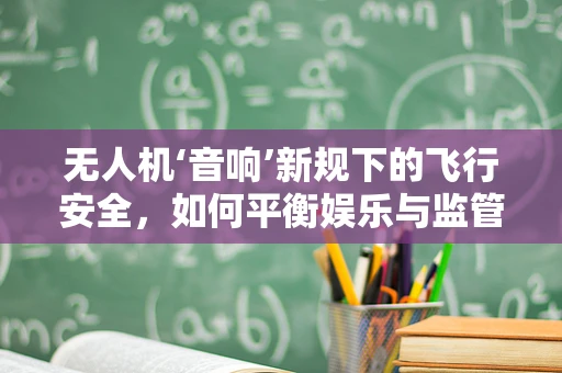 无人机‘音响’新规下的飞行安全，如何平衡娱乐与监管？