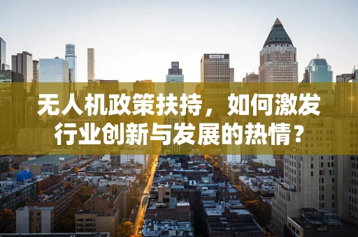 无人机政策扶持，如何激发行业创新与发展的热情？