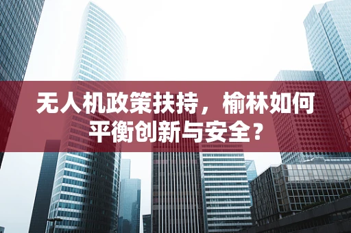 无人机政策扶持，榆林如何平衡创新与安全？