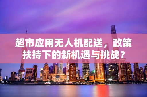 超市应用无人机配送，政策扶持下的新机遇与挑战？
