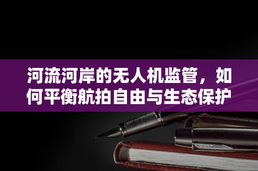 河流河岸的无人机监管，如何平衡航拍自由与生态保护？
