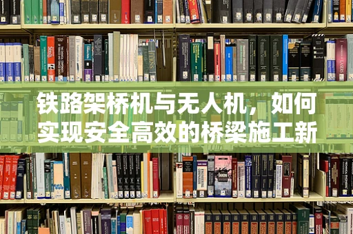 铁路架桥机与无人机，如何实现安全高效的桥梁施工新模式？