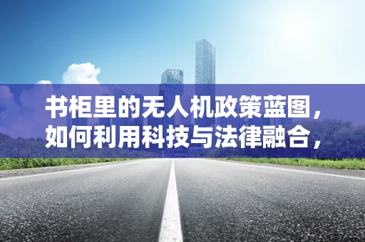 书柜里的无人机政策蓝图，如何利用科技与法律融合，打造智慧监管新生态？