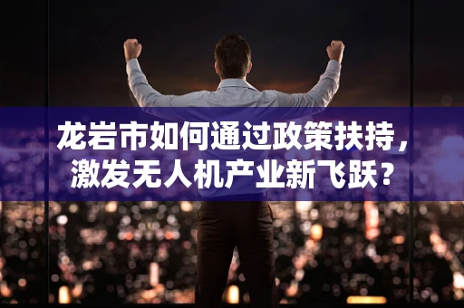 龙岩市如何通过政策扶持，激发无人机产业新飞跃？