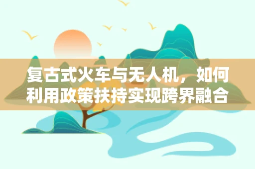 复古式火车与无人机，如何利用政策扶持实现跨界融合？