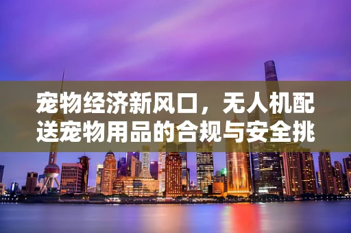 宠物经济新风口，无人机配送宠物用品的合规与安全挑战