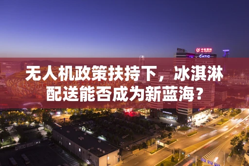 无人机政策扶持下，冰淇淋配送能否成为新蓝海？