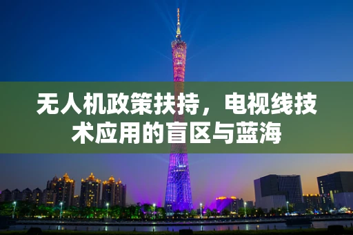 无人机政策扶持，电视线技术应用的盲区与蓝海