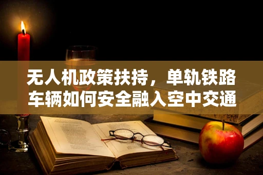 无人机政策扶持，单轨铁路车辆如何安全融入空中交通？