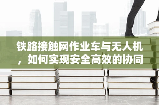 铁路接触网作业车与无人机，如何实现安全高效的协同作业？