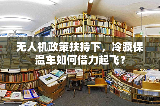 无人机政策扶持下，冷藏保温车如何借力起飞？