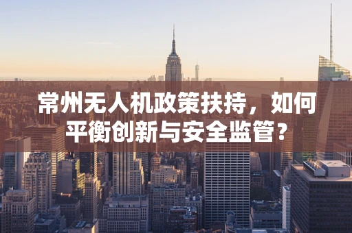 常州无人机政策扶持，如何平衡创新与安全监管？