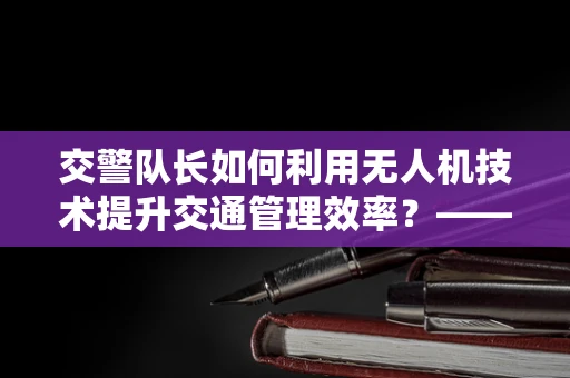 交警队长如何利用无人机技术提升交通管理效率？——探索政策扶持下的创新应用