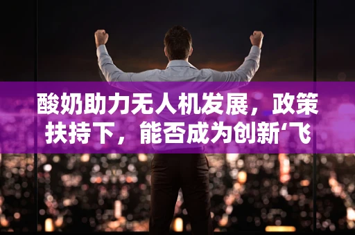 酸奶助力无人机发展，政策扶持下，能否成为创新‘飞行’的‘燃料’？